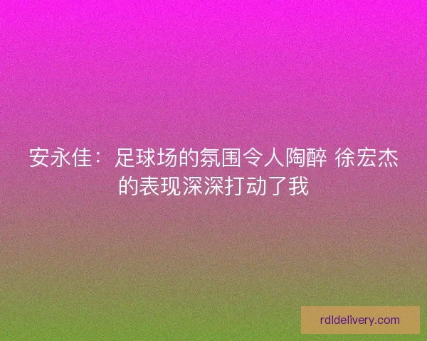 安永佳:足球场的氛围令人陶醉 徐宏杰的表现深深打动了我 安永佳:足球场的氛围令人陶醉 徐宏杰的表现深深打动了我
