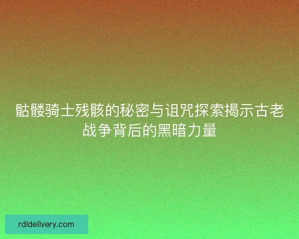 骷髅骑士残骸的秘密与诅咒探索揭示古老战争背后的黑暗力量