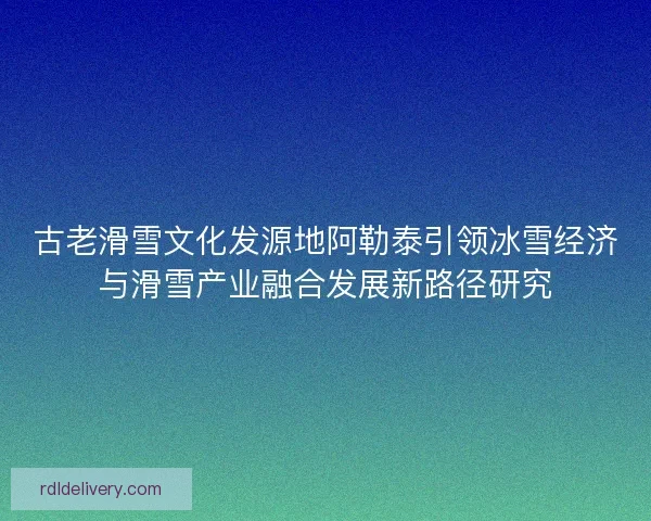 古老滑雪文化发源地阿勒泰引领冰雪经济与滑雪产业融合发展新路径研究