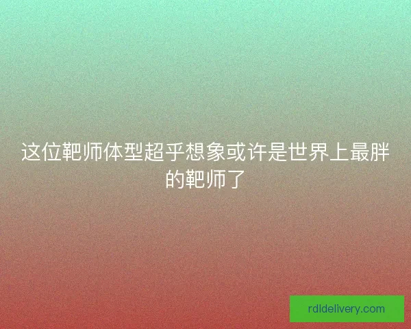 这位靶师体型超乎想象或许是世界上最胖的靶师了 这位靶师体型超乎想象或许是世界上最胖的靶师了
