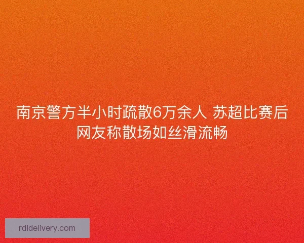 南京警方半小时疏散6万余人 苏超比赛后网友称散场如丝滑流畅