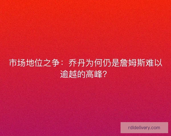 市场地位之争：乔丹为何仍是詹姆斯难以逾越的高峰？
