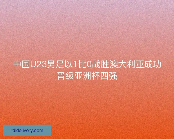 中国U23男足以1比0战胜澳大利亚成功晋级亚洲杯四强