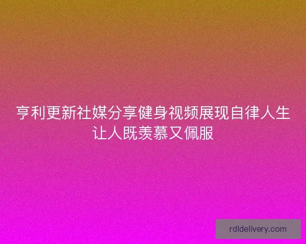亨利更新社媒分享健身视频展现自律人生让人既羡慕又佩服