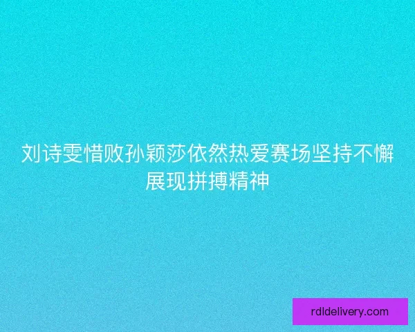 刘诗雯惜败孙颖莎依然热爱赛场坚持不懈展现拼搏精神