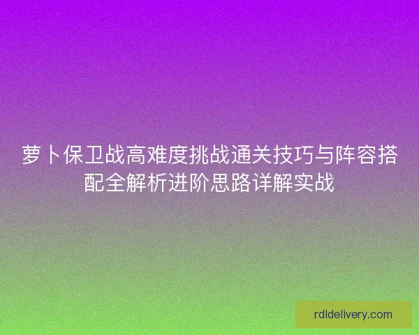 萝卜保卫战高难度挑战通关技巧与阵容搭配全解析进阶思路详解实战 萝卜保卫战高难度挑战通关技巧与阵容搭配全解析进阶思路详解实战