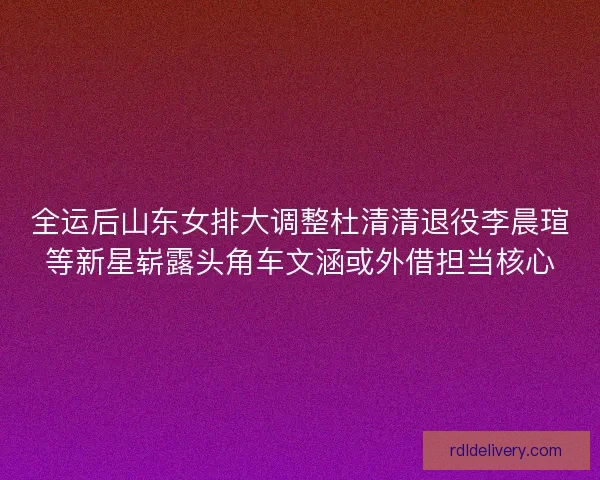 全运后山东女排大调整杜清清退役李晨瑄等新星崭露头角车文涵或外借担当核心