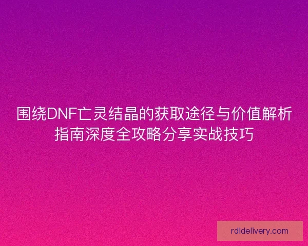 围绕DNF亡灵结晶的获取途径与价值解析指南深度全攻略分享实战技巧