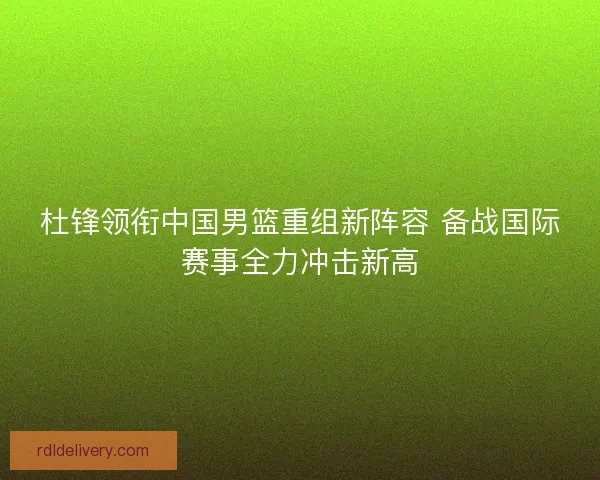 杜锋领衔中国男篮重组新阵容 备战国际赛事全力冲击新高 杜锋领衔中国男篮重组新阵容 备战国际赛事全力冲击新高