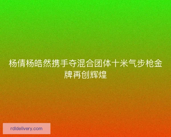 杨倩杨皓然携手夺混合团体十米气步枪金牌再创辉煌