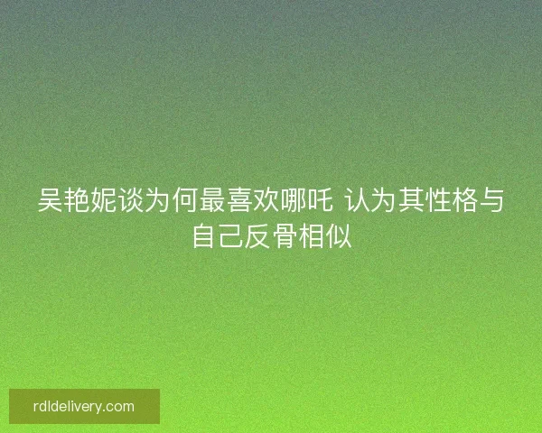 吴艳妮谈为何最喜欢哪吒 认为其性格与自己反骨相似 吴艳妮谈为何最喜欢哪吒 认为其性格与自己反骨相似