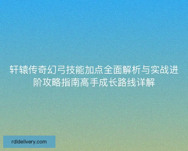 轩辕传奇幻弓技能加点全面解析与实战进阶攻略指南高手成长路线详解