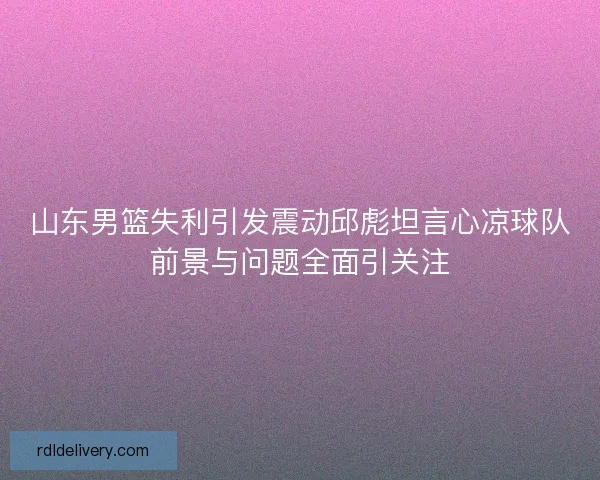 山东男篮失利引发震动邱彪坦言心凉球队前景与问题全面引关注 山东男篮失利引发震动邱彪坦言心凉球队前景与问题全面引关注