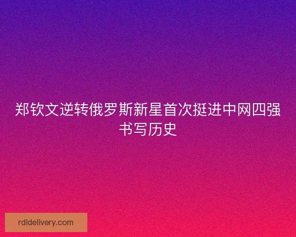 郑钦文逆转俄罗斯新星首次挺进中网四强书写历史