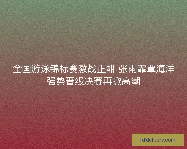 全国游泳锦标赛激战正酣 张雨霏覃海洋强势晋级决赛再掀高潮
