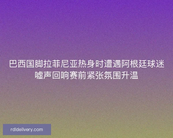 巴西国脚拉菲尼亚热身时遭遇阿根廷球迷嘘声回响赛前紧张氛围升温