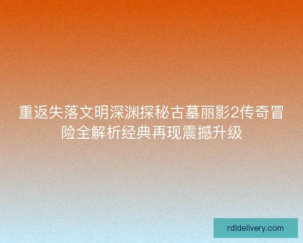 重返失落文明深渊探秘古墓丽影2传奇冒险全解析经典再现震撼升级