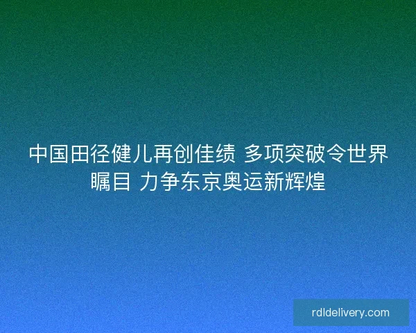 中国田径健儿再创佳绩 多项突破令世界瞩目 力争东京奥运新辉煌