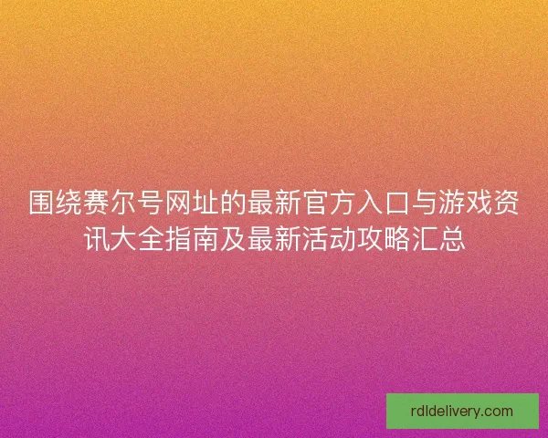 围绕赛尔号网址的最新官方入口与游戏资讯大全指南及最新活动攻略汇总