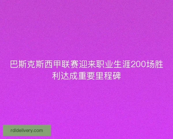 巴斯克斯西甲联赛迎来职业生涯200场胜利达成重要里程碑