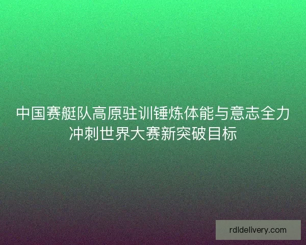 中国赛艇队高原驻训锤炼体能与意志全力冲刺世界大赛新突破目标