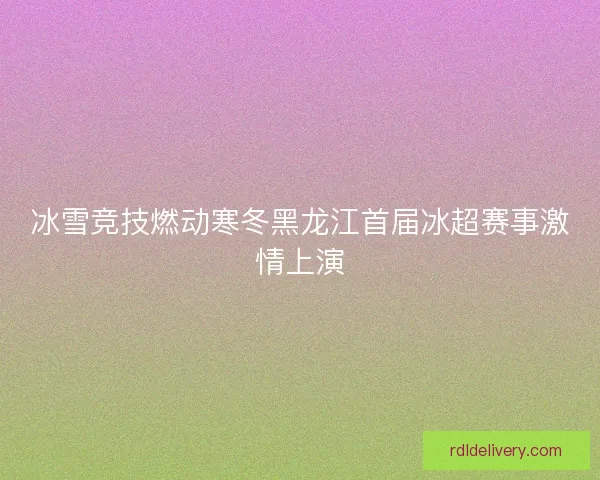 冰雪竞技燃动寒冬黑龙江首届冰超赛事激情上演 冰雪竞技燃动寒冬黑龙江首届冰超赛事激情上演
